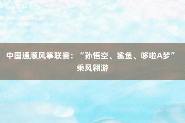 中国通顺风筝联赛：“孙悟空、鲨鱼、哆啦A梦” 乘风翱游