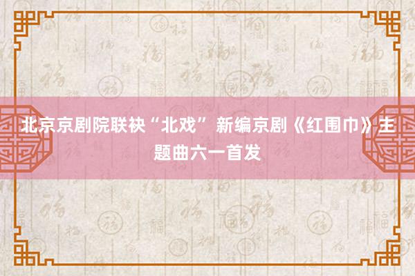 北京京剧院联袂“北戏” 新编京剧《红围巾》主题曲六一首发