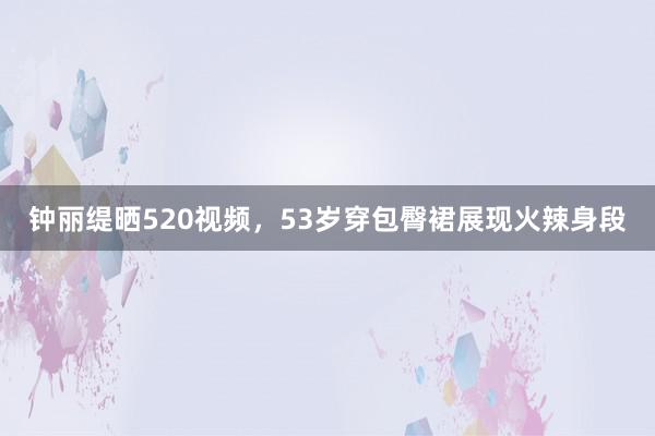 钟丽缇晒520视频，53岁穿包臀裙展现火辣身段