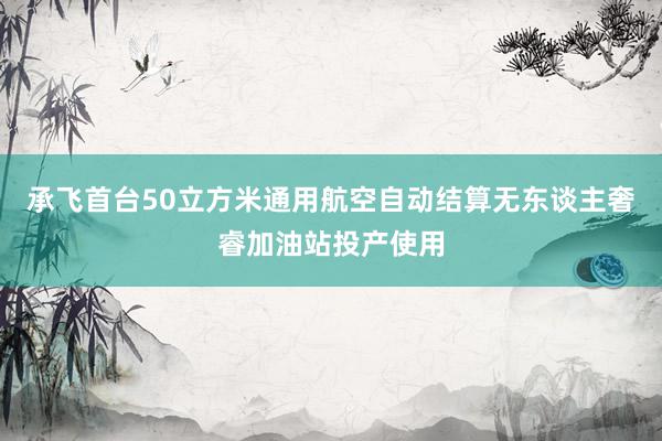 承飞首台50立方米通用航空自动结算无东谈主奢睿加油站投产使用