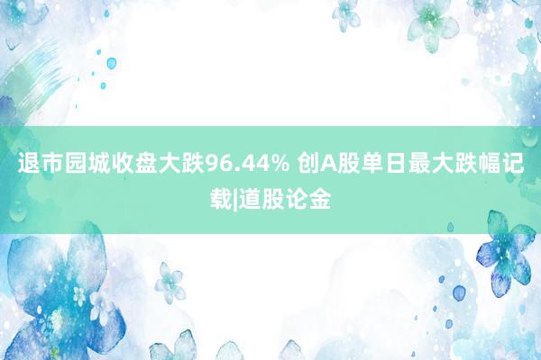 退市园城收盘大跌96.44% 创A股单日最大跌幅记载|道股论金