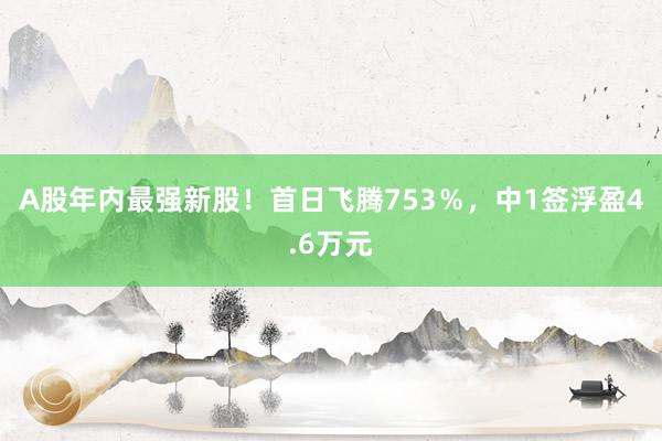 A股年内最强新股！首日飞腾753％，中1签浮盈4.6万元