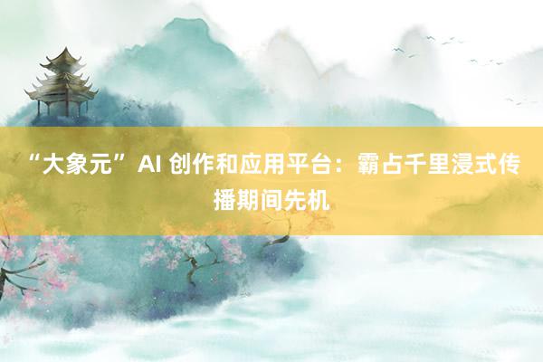 “大象元” AI 创作和应用平台：霸占千里浸式传播期间先机