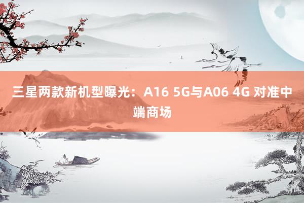 三星两款新机型曝光：A16 5G与A06 4G 对准中端商场