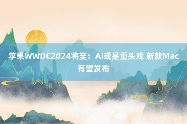 苹果WWDC2024将至：AI或是重头戏 新款Mac有望发布