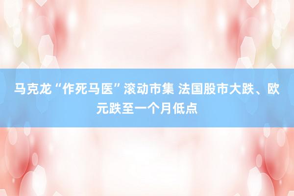 马克龙“作死马医”滚动市集 法国股市大跌、欧元跌至一个月低点