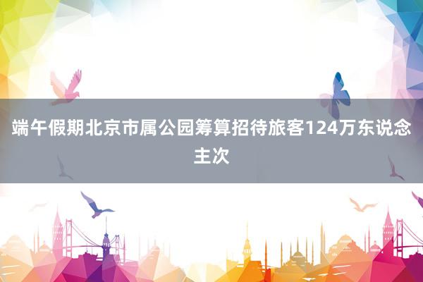 端午假期北京市属公园筹算招待旅客124万东说念主次