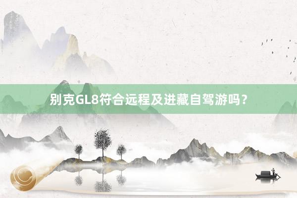 别克GL8符合远程及进藏自驾游吗？