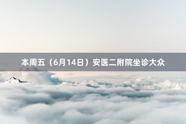 本周五（6月14日）安医二附院坐诊大众