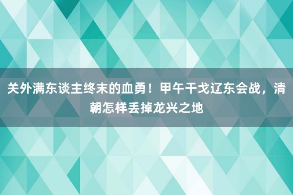 关外满东谈主终末的血勇！甲午干戈辽东会战，清朝怎样丢掉龙兴之地