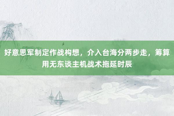 好意思军制定作战构想，介入台海分两步走，筹算用无东谈主机战术拖延时辰