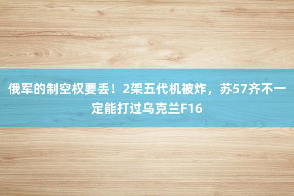 俄军的制空权要丢！2架五代机被炸，苏57齐不一定能打过乌克兰F16