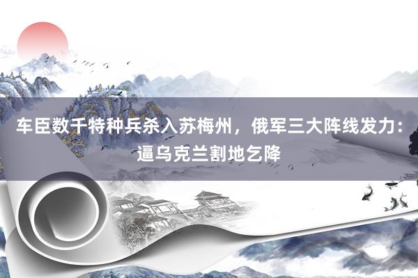 车臣数千特种兵杀入苏梅州，俄军三大阵线发力：逼乌克兰割地乞降