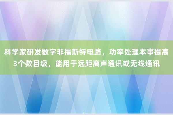 科学家研发数字非福斯特电路，功率处理本事提高3个数目级，能用于远距离声通讯或无线通讯