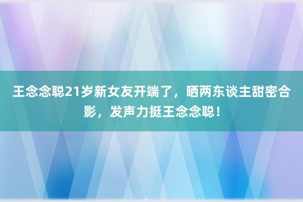 王念念聪21岁新女友开端了，晒两东谈主甜密合影，发声力挺王念念聪！