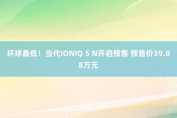 环球最低！当代IONIQ 5 N开启预售 预售价39.88万元