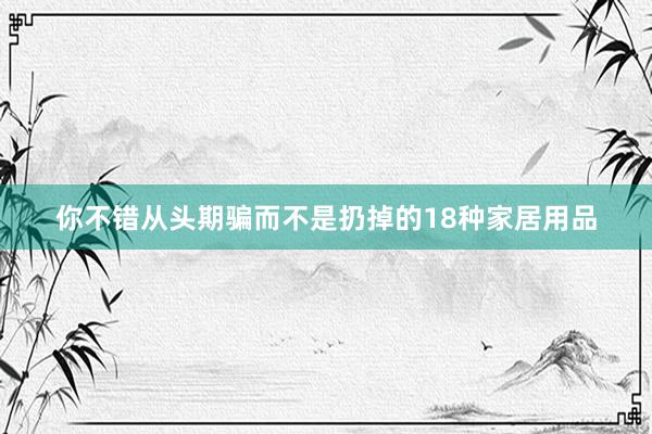 你不错从头期骗而不是扔掉的18种家居用品