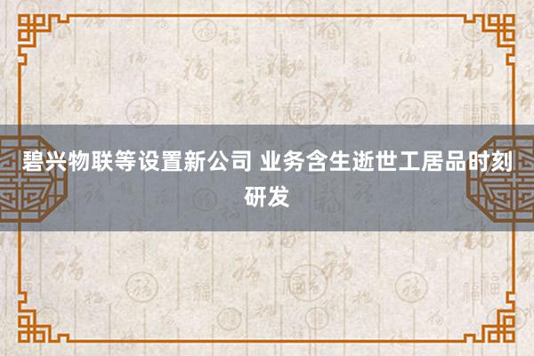 碧兴物联等设置新公司 业务含生逝世工居品时刻研发