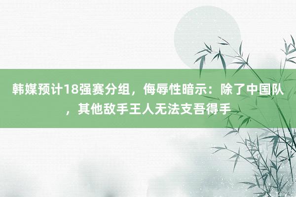 韩媒预计18强赛分组，侮辱性暗示：除了中国队，其他敌手王人无法支吾得手