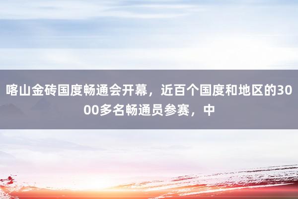 喀山金砖国度畅通会开幕，近百个国度和地区的3000多名畅通员参赛，中