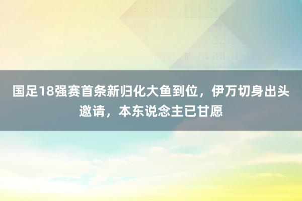 国足18强赛首条新归化大鱼到位，伊万切身出头邀请，本东说念主已甘愿