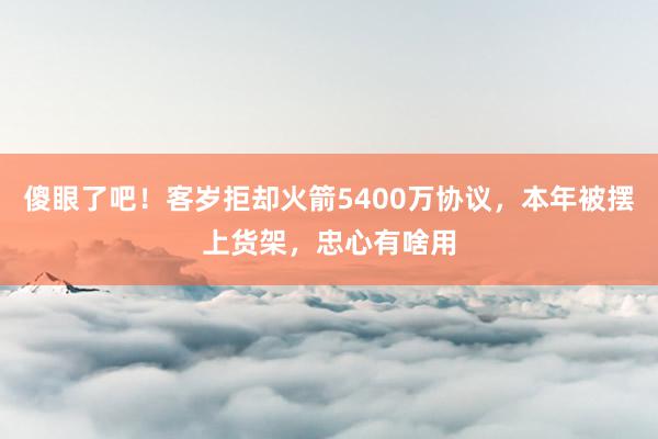 傻眼了吧！客岁拒却火箭5400万协议，本年被摆上货架，忠心有啥用