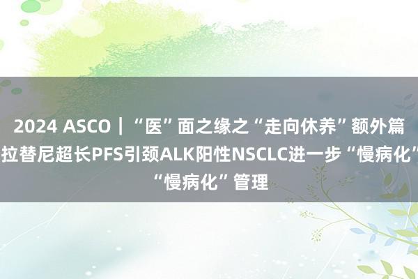 2024 ASCO｜“医”面之缘之“走向休养”额外篇——洛拉替尼超长PFS引颈ALK阳性NSCLC进一步“慢病化”管理