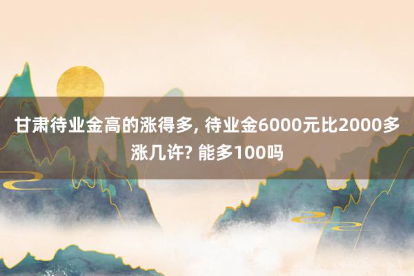 甘肃待业金高的涨得多, 待业金6000元比2000多涨几许? 能多100吗