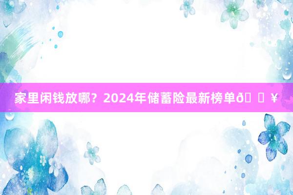 家里闲钱放哪？2024年储蓄险最新榜单🔥