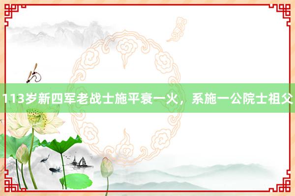 113岁新四军老战士施平衰一火，系施一公院士祖父