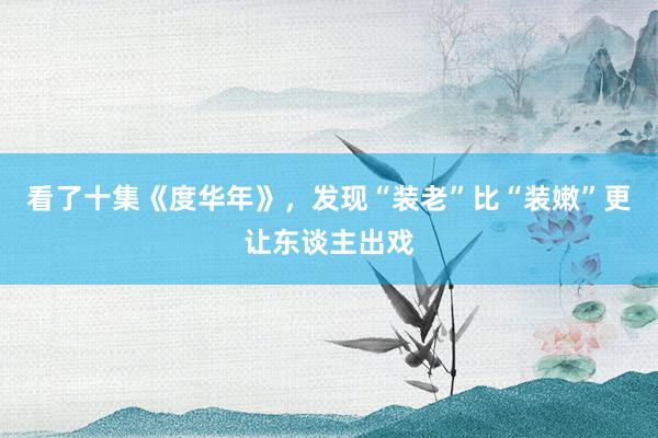 看了十集《度华年》，发现“装老”比“装嫩”更让东谈主出戏