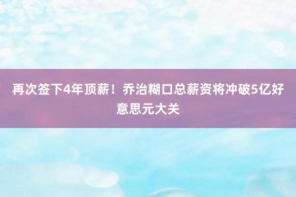 再次签下4年顶薪！乔治糊口总薪资将冲破5亿好意思元大关