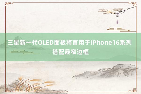 三星新一代OLED面板将首用于iPhone16系列 搭配最窄边框