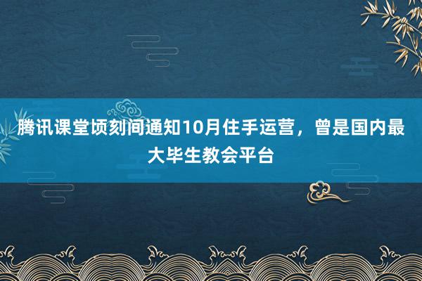 腾讯课堂顷刻间通知10月住手运营，曾是国内最大毕生教会平台