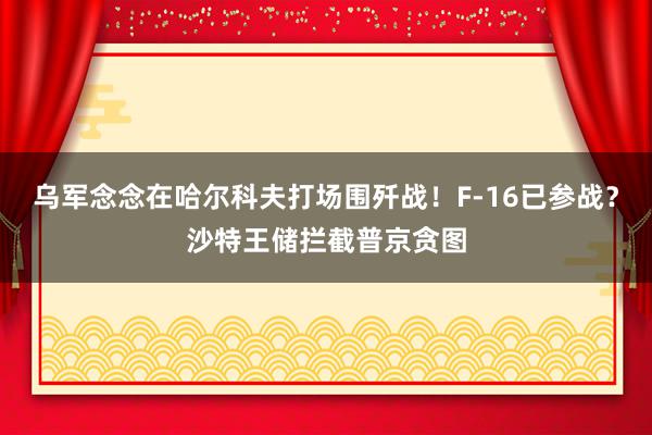 乌军念念在哈尔科夫打场围歼战！F-16已参战？沙特王储拦截普京贪图