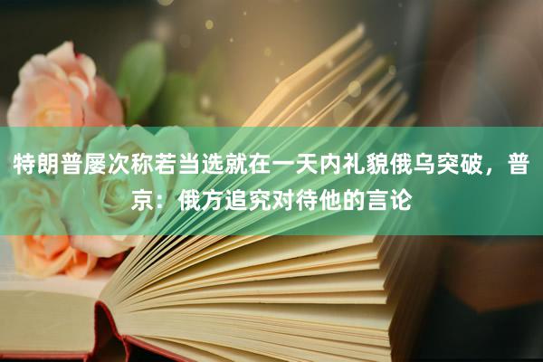 特朗普屡次称若当选就在一天内礼貌俄乌突破，普京：俄方追究对待他的言论