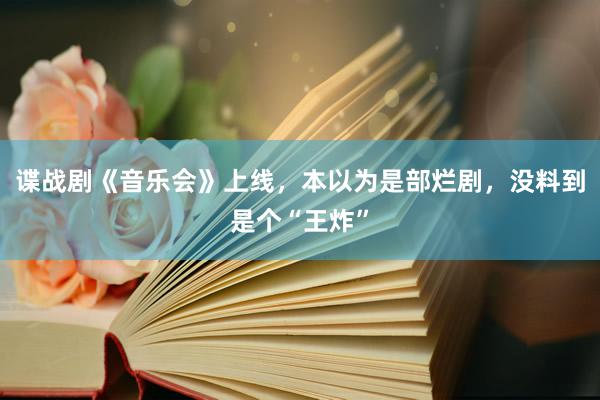 谍战剧《音乐会》上线，本以为是部烂剧，没料到是个“王炸”