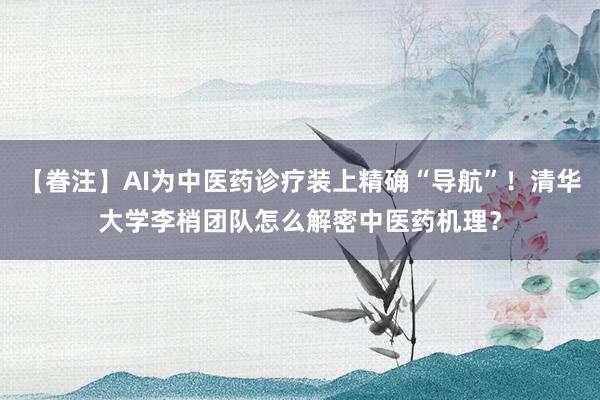 【眷注】AI为中医药诊疗装上精确“导航”！清华大学李梢团队怎么解密中医药机理？