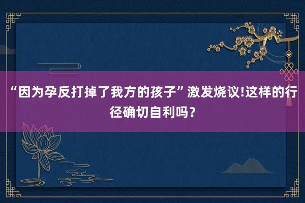 “因为孕反打掉了我方的孩子”激发烧议!这样的行径确切自利吗？