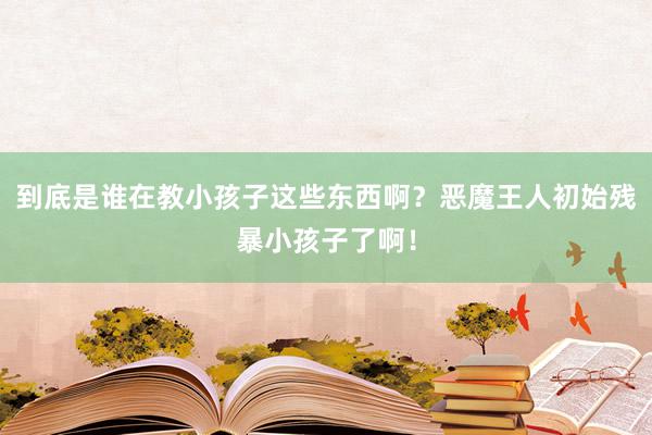 到底是谁在教小孩子这些东西啊？恶魔王人初始残暴小孩子了啊！