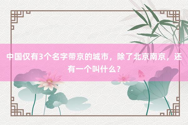 中国仅有3个名字带京的城市，除了北京南京，还有一个叫什么？