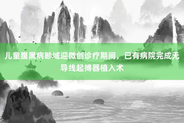 儿童腹黑病畛域迎微创诊疗期间，已有病院完成无导线起搏器植入术