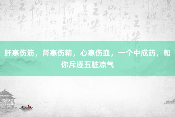 肝寒伤筋，肾寒伤精，心寒伤血，一个中成药，帮你斥逐五脏凉气