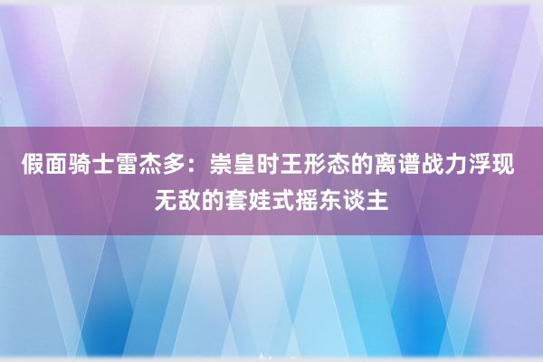 假面骑士雷杰多：崇皇时王形态的离谱战力浮现 无敌的套娃式摇东谈主