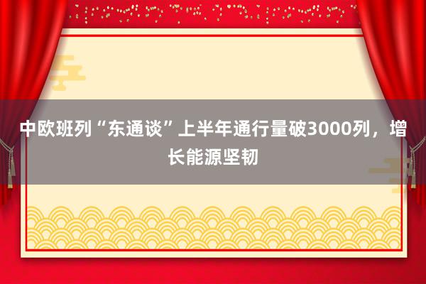 中欧班列“东通谈”上半年通行量破3000列，增长能源坚韧