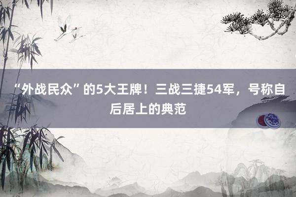 “外战民众”的5大王牌！三战三捷54军，号称自后居上的典范