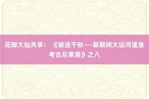 花脚大仙共享： 《输送千秋——新期间大运河遑急考古后果展》之八