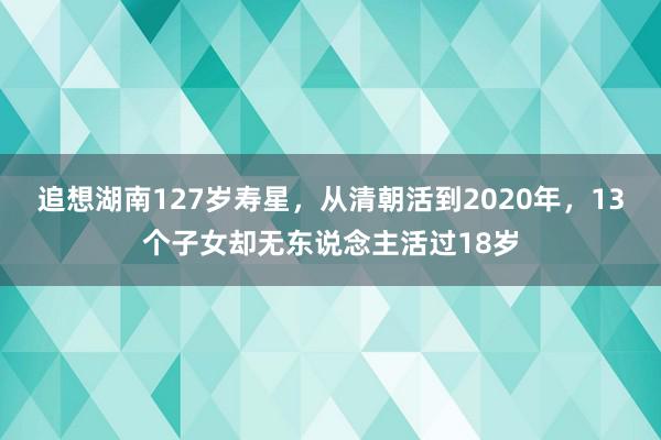 追想湖南127岁寿星，从清朝活到2020年，13个子女却无东说念主活过18岁