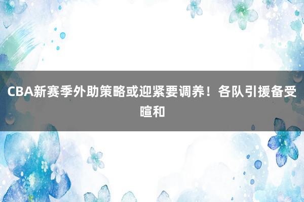 CBA新赛季外助策略或迎紧要调养！各队引援备受暄和