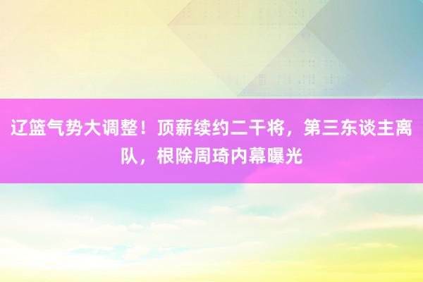 辽篮气势大调整！顶薪续约二干将，第三东谈主离队，根除周琦内幕曝光